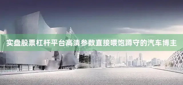 实盘股票杠杆平台高清参数直接喂饱蹲守的汽车博主
