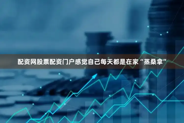配资网股票配资门户感觉自己每天都是在家“蒸桑拿”