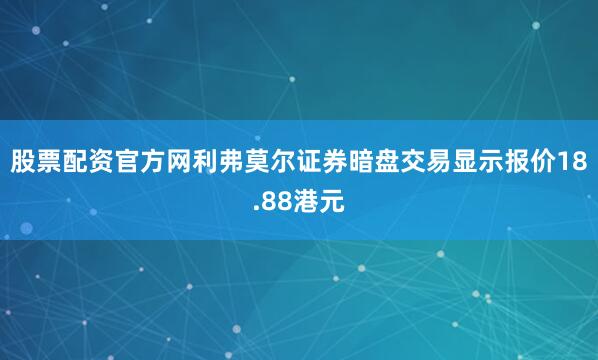 股票配资官方网利弗莫尔证券暗盘交易显示报价18.88港元