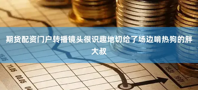 期货配资门户转播镜头很识趣地切给了场边啃热狗的胖大叔