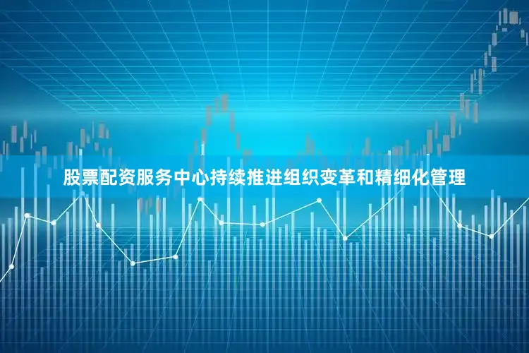 股票配资服务中心持续推进组织变革和精细化管理