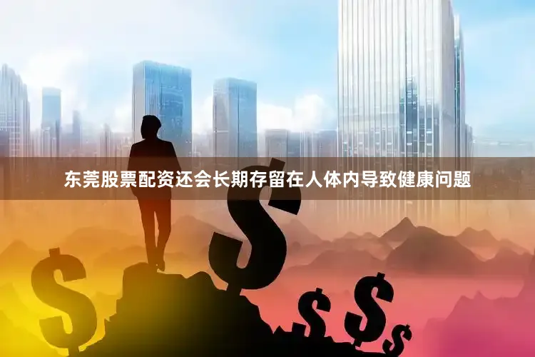东莞股票配资还会长期存留在人体内导致健康问题