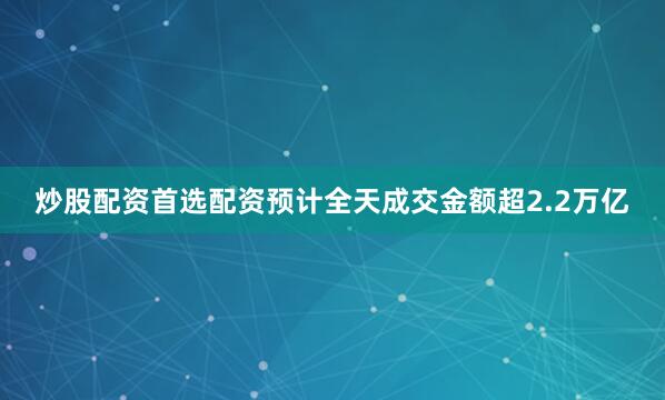 炒股配资首选配资预计全天成交金额超2.2万亿