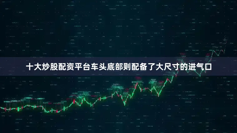 十大炒股配资平台车头底部则配备了大尺寸的进气口
