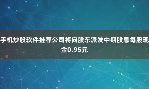 手机炒股软件推荐公司将向股东派发中期股息每股现金0.95元