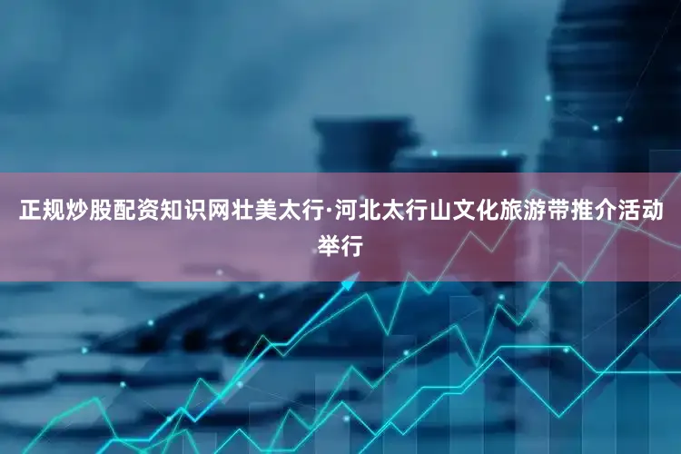 正规炒股配资知识网壮美太行·河北太行山文化旅游带推介活动举行