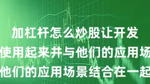 加杠杆怎么炒股让开发者也能够使用起来并与他们的应用场景结合在一起