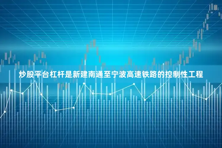 炒股平台杠杆是新建南通至宁波高速铁路的控制性工程