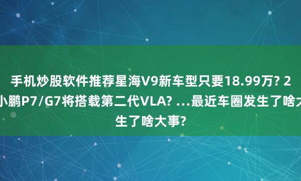 手机炒股软件推荐星海V9新车型只要18.99万? 26款小鹏P7/G7将搭载第二代VLA? …最近车圈发生了啥大事?